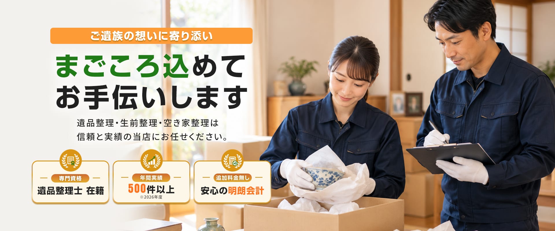 ご遺族の想いに寄り添い まごころ込めてお手伝いします 遺品整理・生前整理・空き家整理は信頼と実績の当店にお任せください。専門資格 遺品整理士在籍/年間実績500件以上/追加料金無し 安心の明朗会計